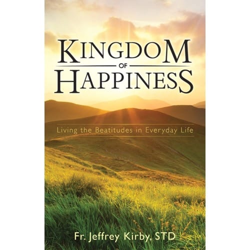 Kingdom Of Happiness: Living The Beatitudes In Everyday Life By Fr. Jeffrey Kirby STD